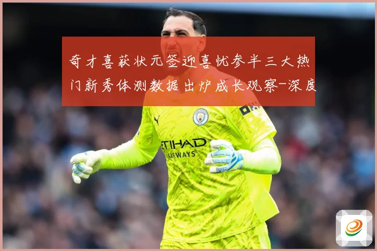 奇才喜获状元签迎喜忧参半三大热门新秀体测数据出炉成长观察-深度解析