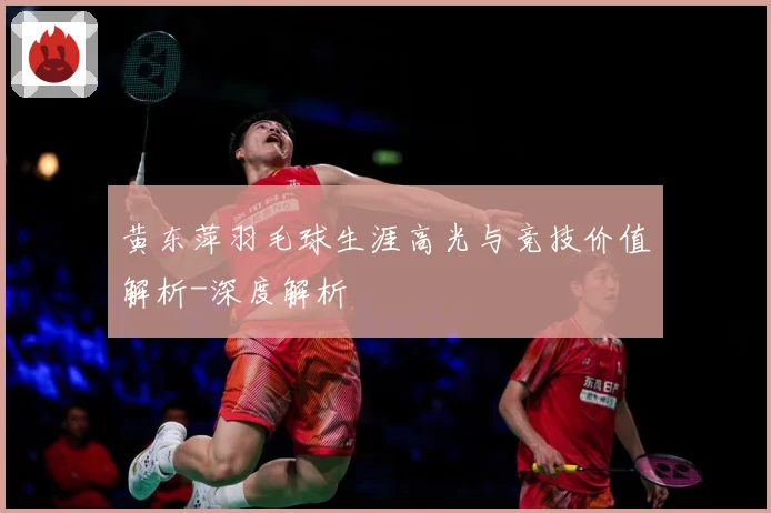 黄东萍羽毛球生涯高光与竞技价值解析-深度解析