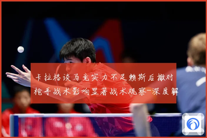 卡拉格谈马竞实力不足赖斯后撤对枪手战术影响显著战术观察-深度解析