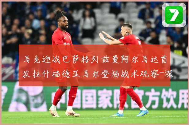 马竞迎战巴萨格列兹曼阿尔马达首发拉什福德亚马尔登场战术观察-深度解析