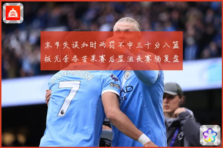 末节失误加时两罚不中三十分八篮板无奈吞苦果赛后显沮丧赛场复盘-深度解析