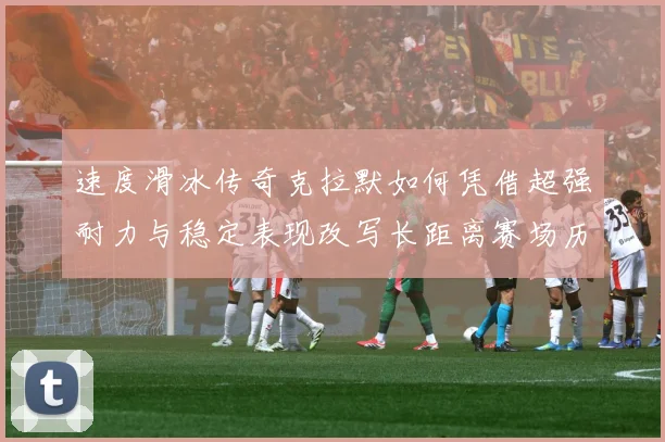 速度滑冰传奇克拉默如何凭借超强耐力与稳定表现改写长距离赛场历史-深度解析