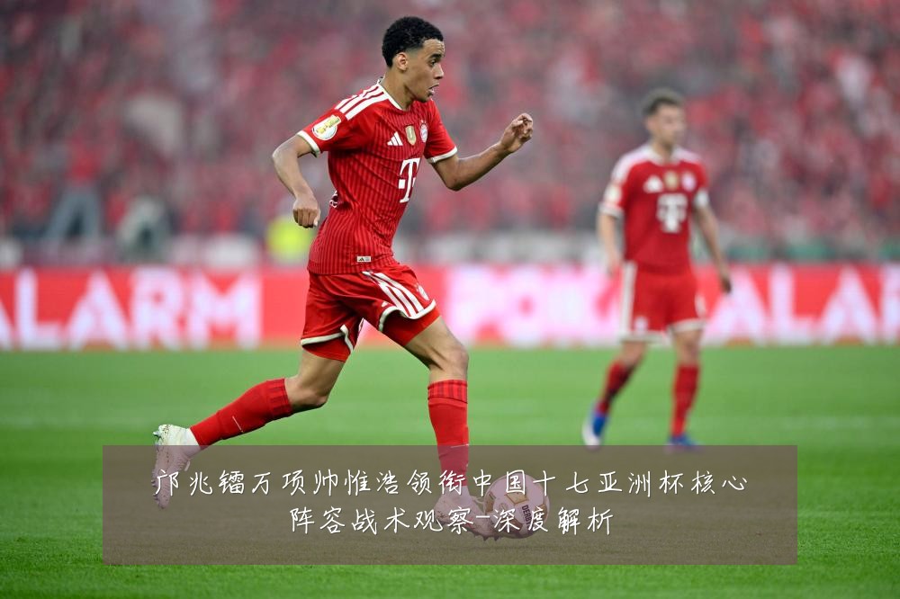 邝兆镭万项帅惟浩领衔中国十七亚洲杯核心阵容战术观察-深度解析