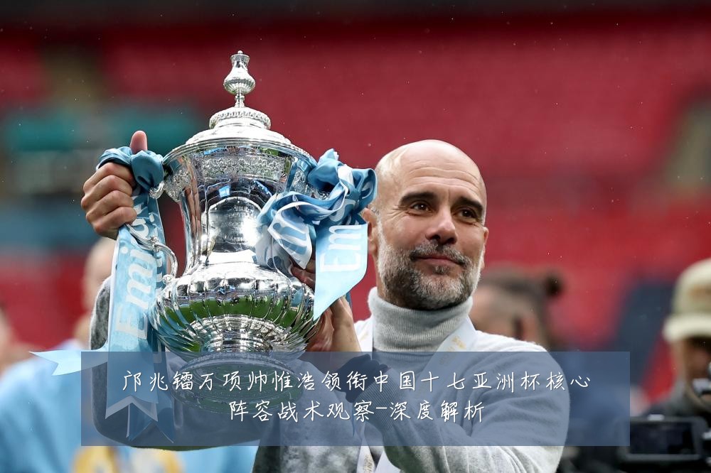 邝兆镭万项帅惟浩领衔中国十七亚洲杯核心阵容战术观察-深度解析